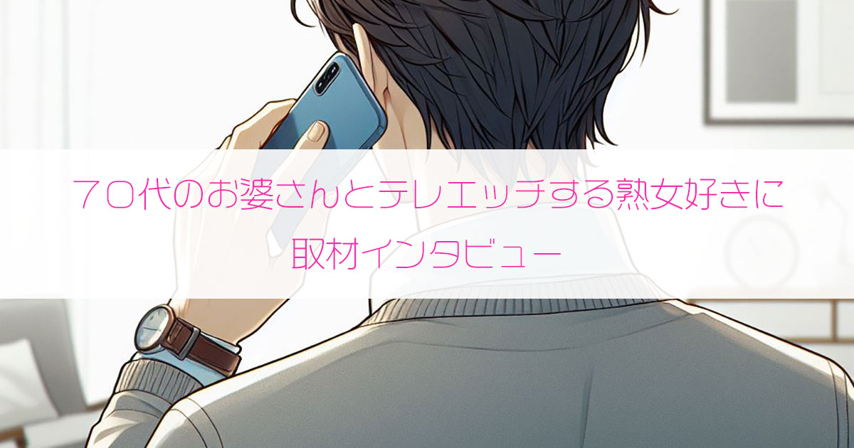 70代のお婆さんとテレエッチする熟女好き男性（35歳・福井県）にインタビュー
